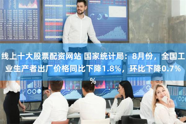 线上十大股票配资网站 国家统计局：8月份，全国工业生产者出厂价格同比下降1.8%，环比下降0.7%