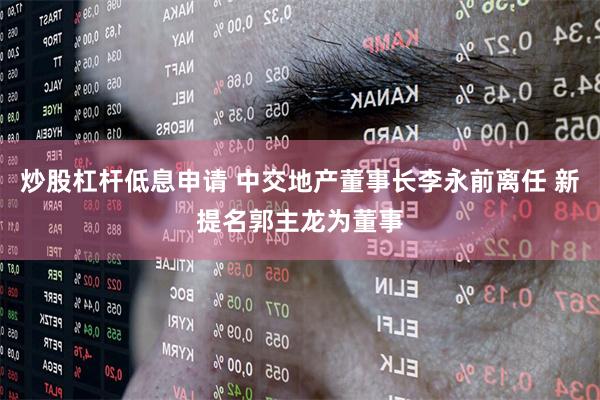 炒股杠杆低息申请 中交地产董事长李永前离任 新提名郭主龙为董事
