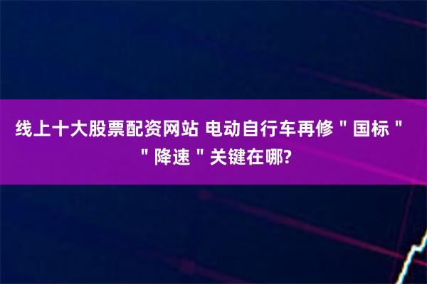 线上十大股票配资网站 电动自行车再修＂国标＂ ＂降速＂关键在哪?