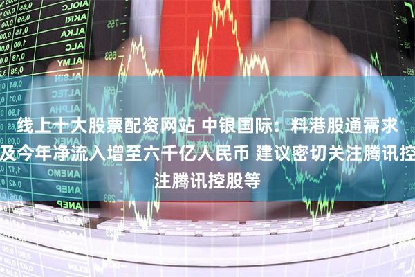 线上十大股票配资网站 中银国际：料港股通需求强劲及今年净流入增至六千亿人民币 建议密切关注腾讯控股等
