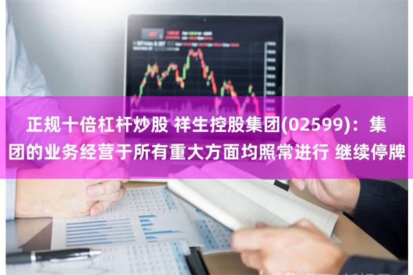 正规十倍杠杆炒股 祥生控股集团(02599)：集团的业务经营于所有重大方面均照常进行 继续停牌