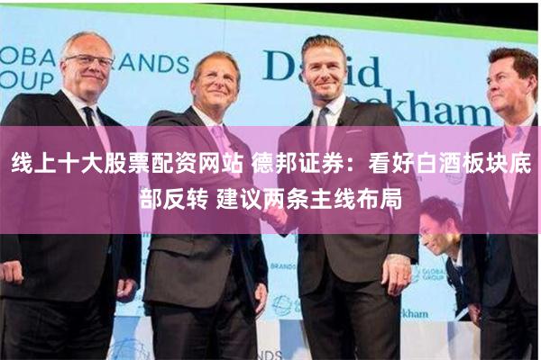 线上十大股票配资网站 德邦证券：看好白酒板块底部反转 建议两条主线布局