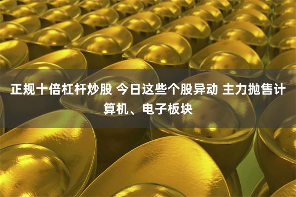 正规十倍杠杆炒股 今日这些个股异动 主力抛售计算机、电子板块