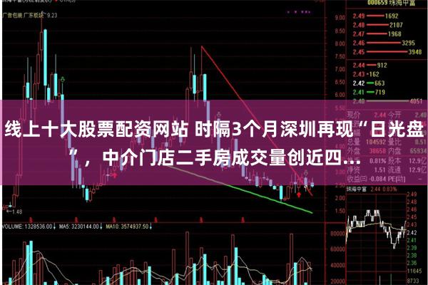 线上十大股票配资网站 时隔3个月深圳再现“日光盘”，中介门店二手房成交量创近四...