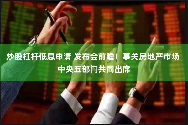 炒股杠杆低息申请 发布会前瞻！事关房地产市场 中央五部门共同出席