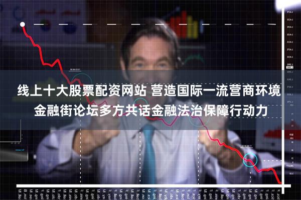线上十大股票配资网站 营造国际一流营商环境 金融街论坛多方共话金融法治保障行动力