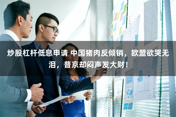 炒股杠杆低息申请 中国猪肉反倾销，欧盟欲哭无泪，普京却闷声发大财！