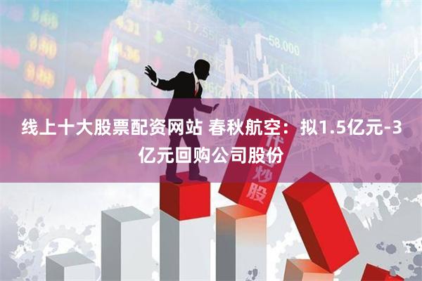 线上十大股票配资网站 春秋航空：拟1.5亿元-3亿元回购公司股份