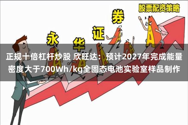 正规十倍杠杆炒股 欣旺达：预计2027年完成能量密度大于700Wh/kg全固态电池实验室样品制作