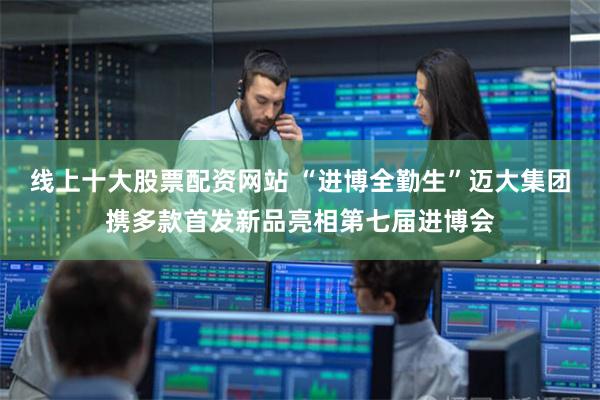 线上十大股票配资网站 “进博全勤生”迈大集团携多款首发新品亮相第七届进博会