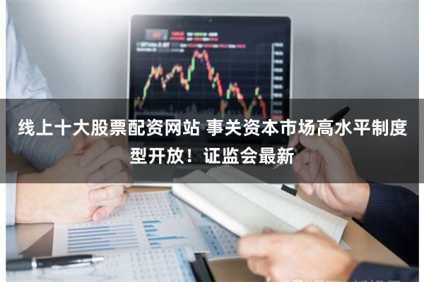 线上十大股票配资网站 事关资本市场高水平制度型开放！证监会最新