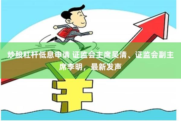 炒股杠杆低息申请 证监会主席吴清、证监会副主席李明，最新发声