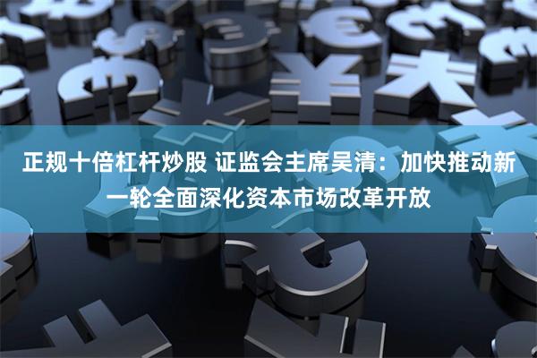 正规十倍杠杆炒股 证监会主席吴清：加快推动新一轮全面深化资本市场改革开放