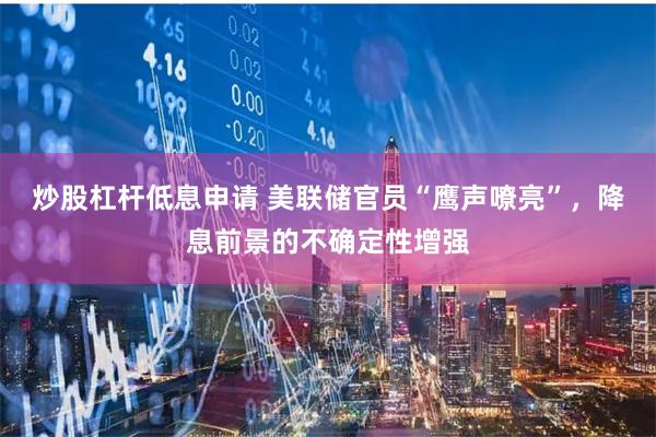 炒股杠杆低息申请 美联储官员“鹰声嘹亮”，降息前景的不确定性增强