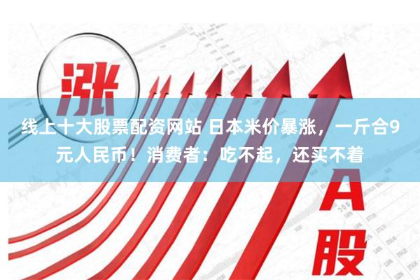 线上十大股票配资网站 日本米价暴涨，一斤合9元人民币！消费者：吃不起，还买不着