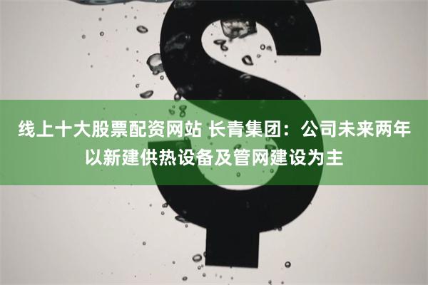 线上十大股票配资网站 长青集团：公司未来两年以新建供热设备及管网建设为主
