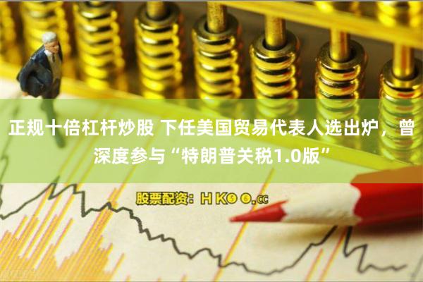 正规十倍杠杆炒股 下任美国贸易代表人选出炉，曾深度参与“特朗普关税1.0版”