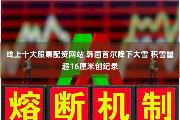 线上十大股票配资网站 韩国首尔降下大雪 积雪量超16厘米创纪录