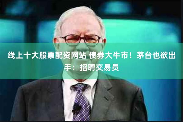 线上十大股票配资网站 债券大牛市！茅台也欲出手：招聘交易员