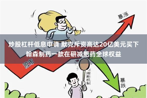 炒股杠杆低息申请 默克斥资高达20亿美元买下翰森制药一款在研减肥药全球权益