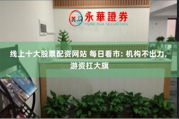 线上十大股票配资网站 每日看市: 机构不出力, 游资扛大旗