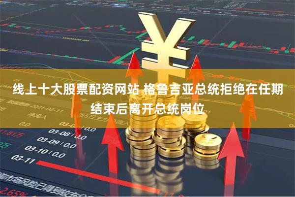 线上十大股票配资网站 格鲁吉亚总统拒绝在任期结束后离开总统岗位