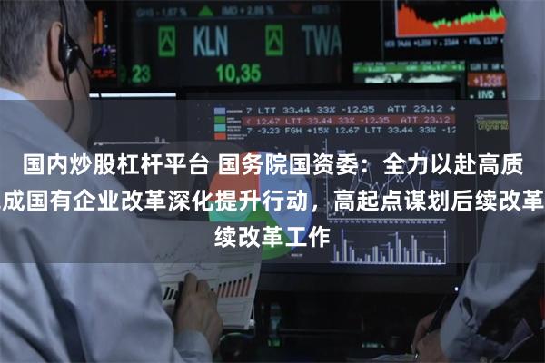 国内炒股杠杆平台 国务院国资委：全力以赴高质量完成国有企业改革深化提升行动，高起点谋划后续改革工作