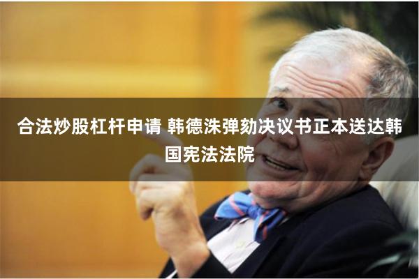 合法炒股杠杆申请 韩德洙弹劾决议书正本送达韩国宪法法院