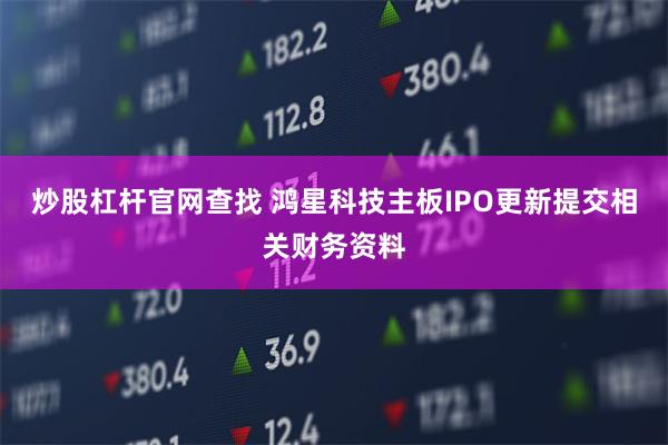 炒股杠杆官网查找 鸿星科技主板IPO更新提交相关财务资料