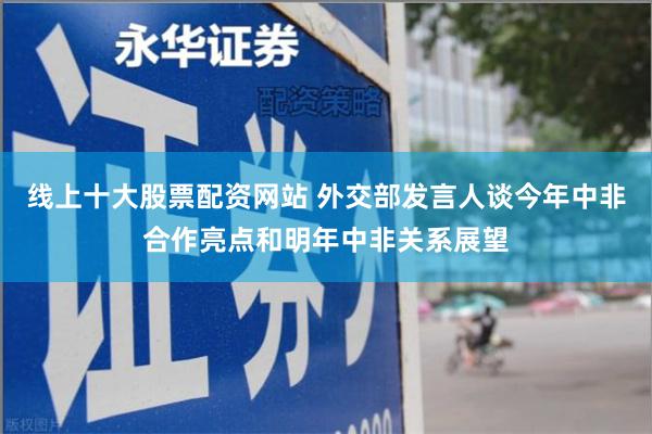 线上十大股票配资网站 外交部发言人谈今年中非合作亮点和明年中非关系展望