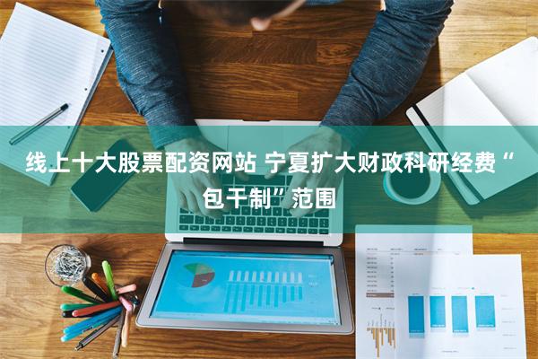 线上十大股票配资网站 宁夏扩大财政科研经费“包干制”范围