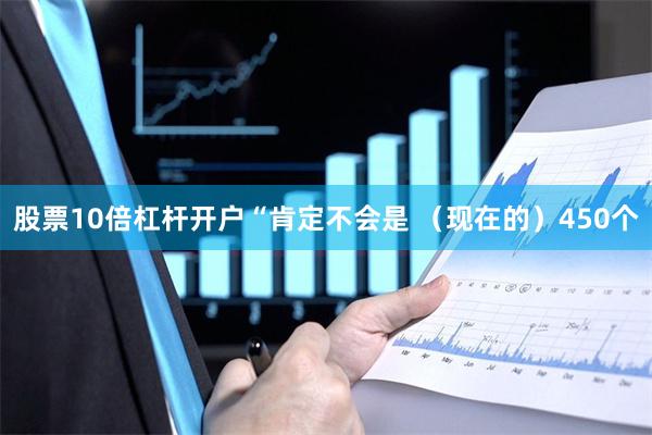 股票10倍杠杆开户“肯定不会是 （现在的）450个