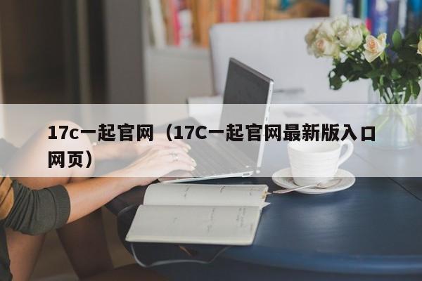 17c一起官网（17C一起官网最新版入口网页）