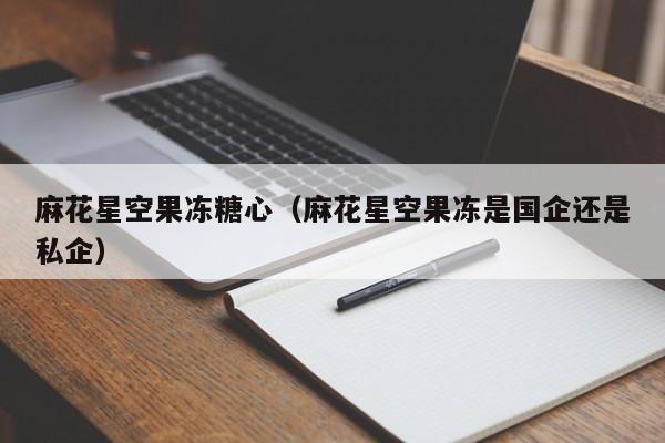 麻花星空果冻糖心（麻花星空果冻是国企还是私企）
