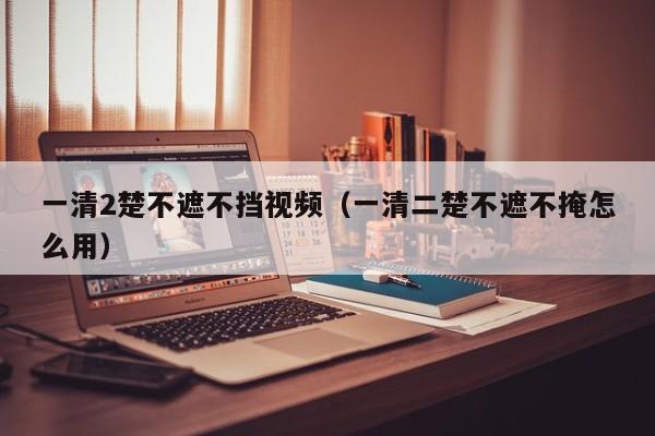 一清2楚不遮不挡视频（一清二楚不遮不掩怎么用）