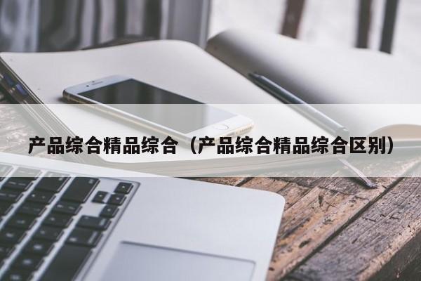 产品综合精品综合（产品综合精品综合区别）