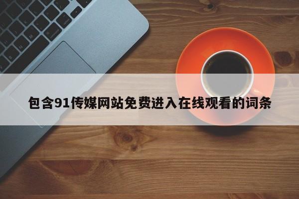 包含91传媒网站免费进入在线观看的词条