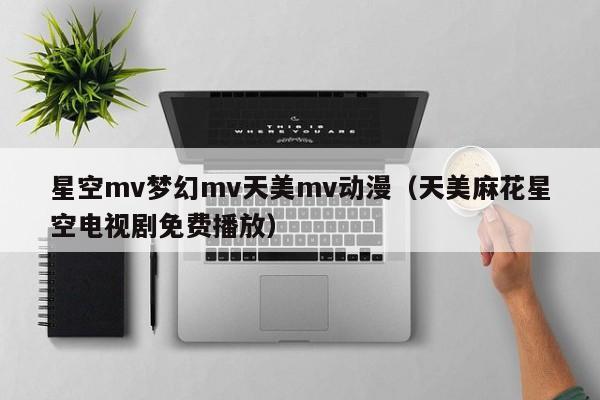 星空mv梦幻mv天美mv动漫（天美麻花星空电视剧免费播放）